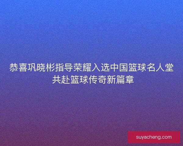 恭喜巩晓彬指导荣耀入选中国篮球名人堂 共赴篮球传奇新篇章 恭喜巩晓彬指导荣耀入选中国篮球名人堂 共赴篮球传奇新篇章
