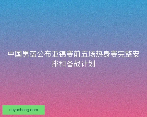 中国男篮公布亚锦赛前五场热身赛完整安排和备战计划