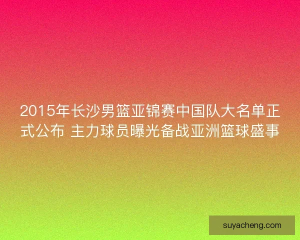 2015年长沙男篮亚锦赛中国队大名单正式公布 主力球员曝光备战亚洲篮球盛事 2015年长沙男篮亚锦赛中国队大名单正式公布 主力球员曝光备战亚洲篮球盛事