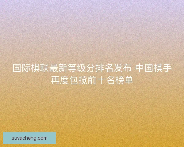 国际棋联最新等级分排名发布 中国棋手再度包揽前十名榜单 国际棋联最新等级分排名发布 中国棋手再度包揽前十名榜单
