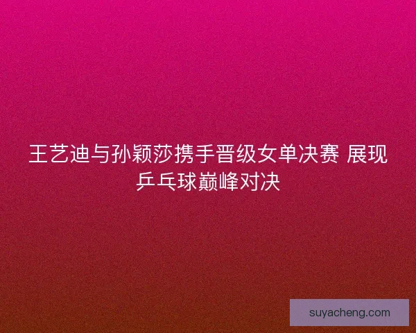 王艺迪与孙颖莎携手晋级女单决赛 展现乒乓球巅峰对决 王艺迪与孙颖莎携手晋级女单决赛 展现乒乓球巅峰对决