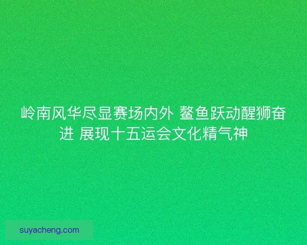 岭南风华尽显赛场内外 鳌鱼跃动醒狮奋进 展现十五运会文化精气神