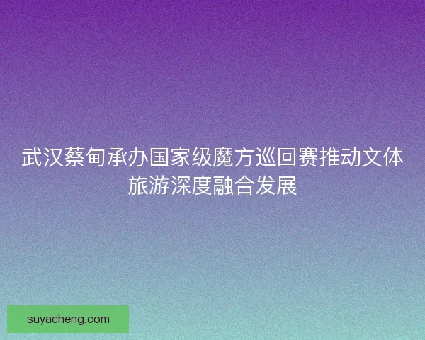 武汉蔡甸承办国家级魔方巡回赛推动文体旅游深度融合发展 武汉蔡甸承办国家级魔方巡回赛推动文体旅游深度融合发展