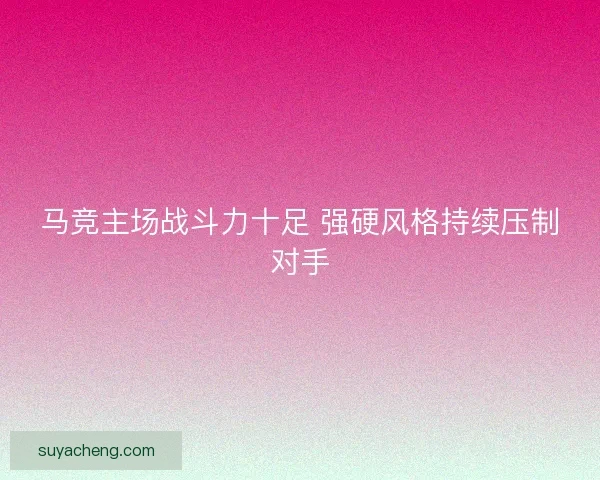马竞主场战斗力十足 强硬风格持续压制对手 马竞主场战斗力十足 强硬风格持续压制对手