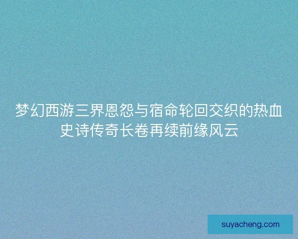 梦幻西游三界恩怨与宿命轮回交织的热血史诗传奇长卷再续前缘风云 梦幻西游三界恩怨与宿命轮回交织的热血史诗传奇长卷再续前缘风云