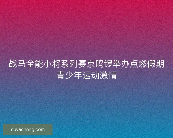 战马全能小将系列赛京鸣锣举办点燃假期青少年运动激情 战马全能小将系列赛京鸣锣举办点燃假期青少年运动激情