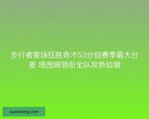 步行者客场狂胜奇才53分创赛季最大分差 塔图姆领衔全队攻势如潮 步行者客场狂胜奇才53分创赛季最大分差 塔图姆领衔全队攻势如潮