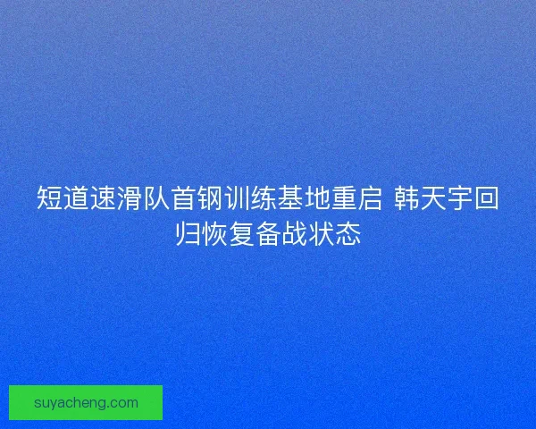 短道速滑队首钢训练基地重启 韩天宇回归恢复备战状态 短道速滑队首钢训练基地重启 韩天宇回归恢复备战状态