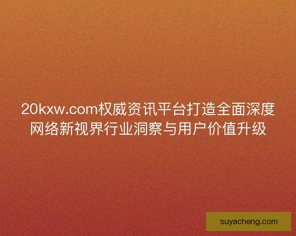 20kxw.com权威资讯平台打造全面深度网络新视界行业洞察与用户价值升级