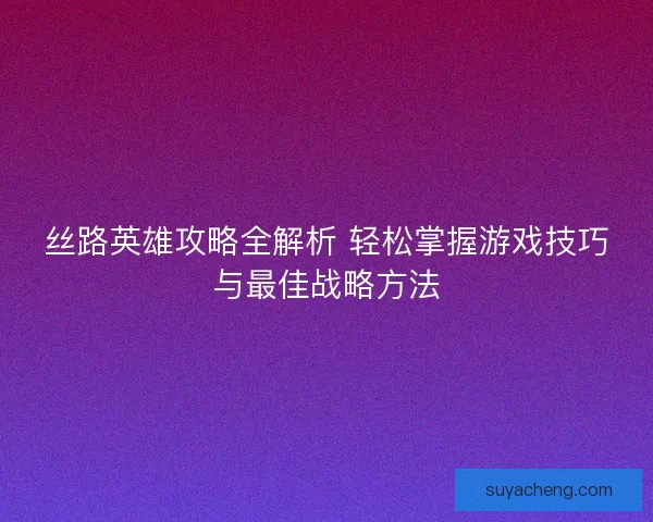 丝路英雄攻略全解析 轻松掌握游戏技巧与最佳战略方法