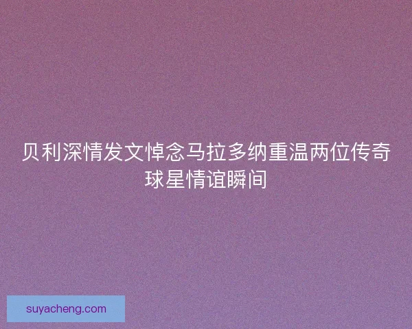 贝利深情发文悼念马拉多纳重温两位传奇球星情谊瞬间 贝利深情发文悼念马拉多纳重温两位传奇球星情谊瞬间