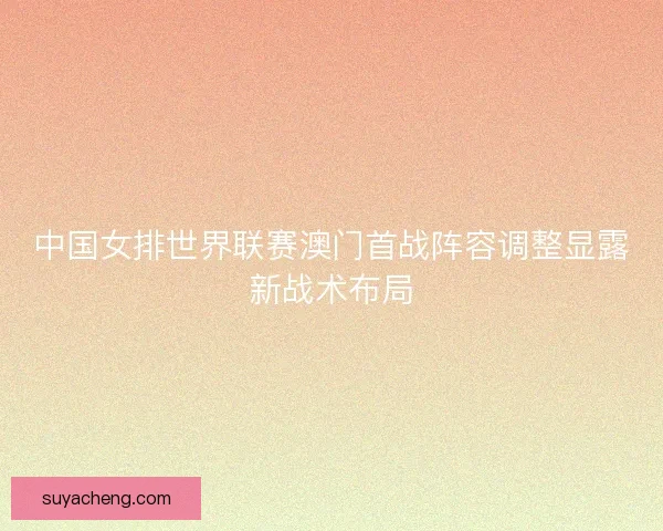 中国女排世界联赛澳门首战阵容调整显露新战术布局