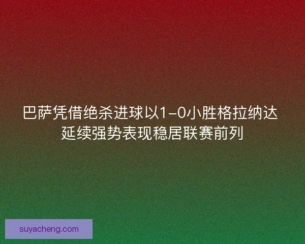 巴萨凭借绝杀进球以1-0小胜格拉纳达 延续强势表现稳居联赛前列 巴萨凭借绝杀进球以1-0小胜格拉纳达 延续强势表现稳居联赛前列
